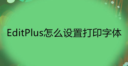 EditPlus打印文件字体怎么改？EditPlus设置打印字体技巧分享