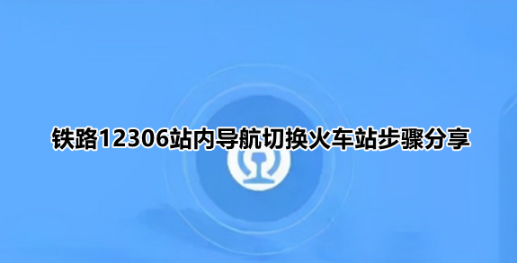 铁路12306站内导航怎么输入自己的车站？铁路12306站内导航切换火车站步骤分享